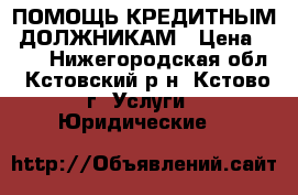 ПОМОЩЬ КРЕДИТНЫМ  ДОЛЖНИКАМ › Цена ­ 500 - Нижегородская обл., Кстовский р-н, Кстово г. Услуги » Юридические   
